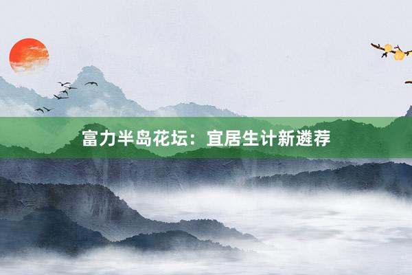富力半岛花坛：宜居生计新遴荐