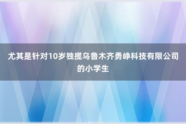 尤其是针对10岁独揽乌鲁木齐勇峥科技有限公司的小学生
