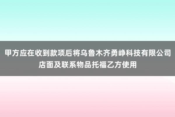 甲方应在收到款项后将乌鲁木齐勇峥科技有限公司店面及联系物品托福乙方使用